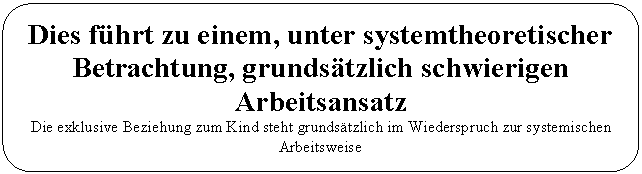 Abgerundetes Rechteck: Dies f&uuml;hrt zu einem, unter systemtheoretischer Betrachtung, grunds&auml;tzlich schwierigen Arbeitsansatz  Die exklusive Beziehung zum Kind steht grunds&auml;tzlich im Wiederspruch zur systemischen Arbeitsweise  